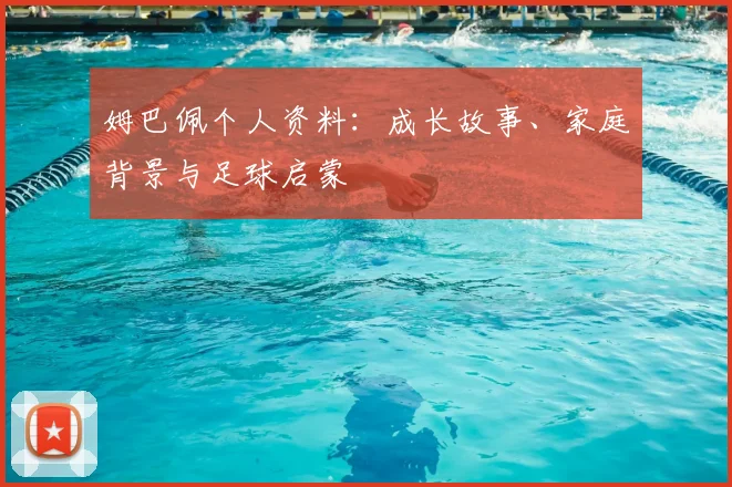 姆巴佩个人资料：成长故事、家庭背景与足球启蒙