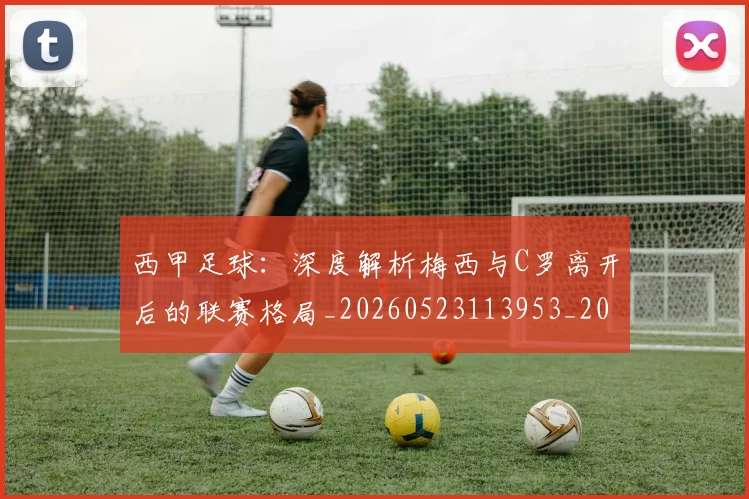 西甲足球:深度解析梅西与C罗离开后的联赛格局_20260523113953_20260703181932
