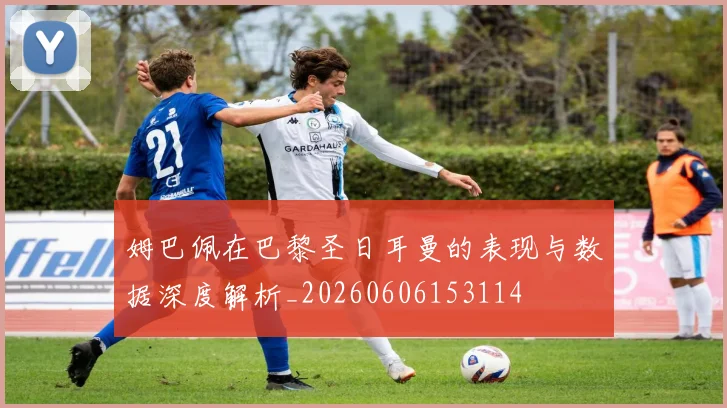 姆巴佩在巴黎圣日耳曼的表现与数据深度解析_20260606153114
