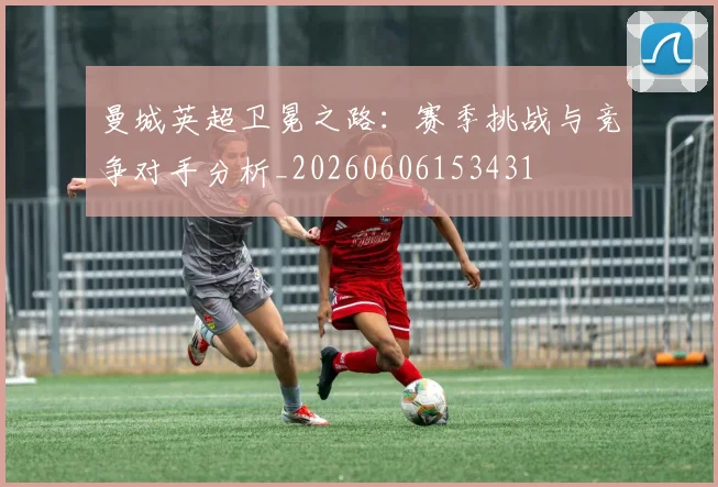 曼城英超卫冕之路:赛季挑战与竞争对手分析_20260606153431