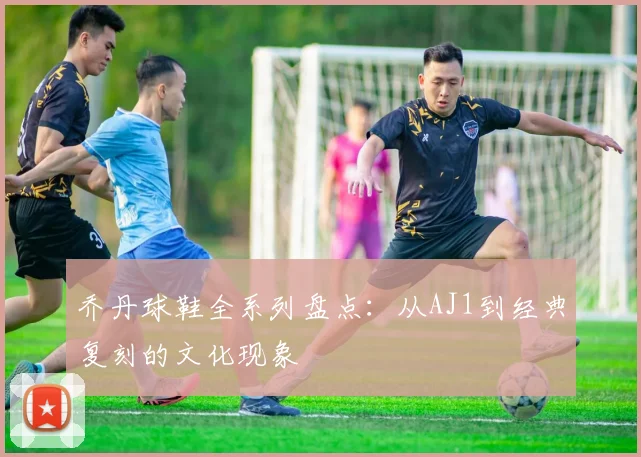 乔丹球鞋全系列盘点:从AJ1到经典复刻的文化现象
