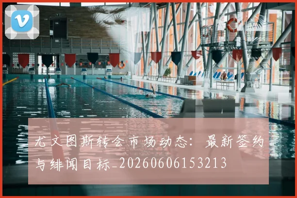 尤文图斯转会市场动态：最新签约与绯闻目标_20260606153213