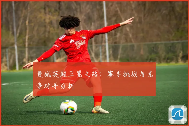 曼城英超卫冕之路:赛季挑战与竞争对手分析