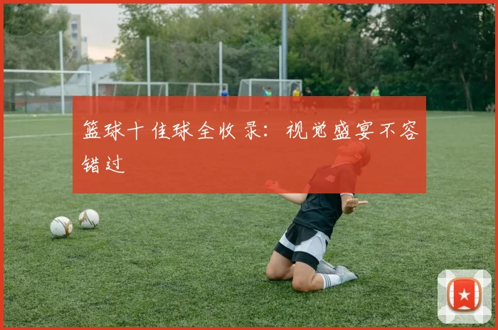 篮球十佳球全收录:视觉盛宴不容错过