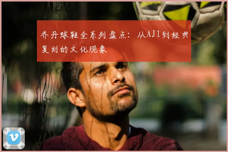 乔丹球鞋全系列盘点:从AJ1到经典复刻的文化现象