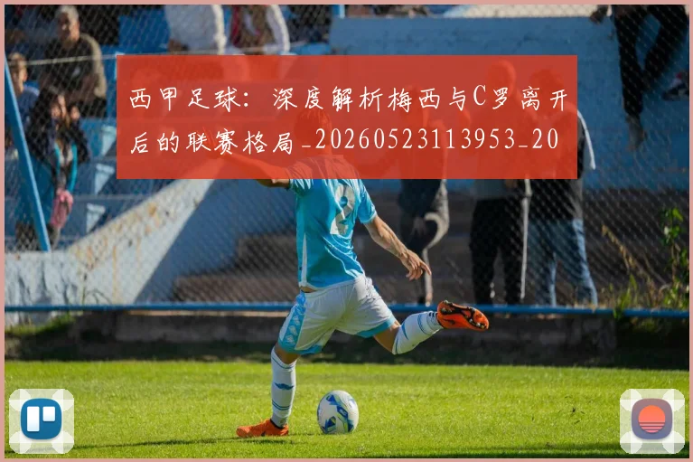 西甲足球:深度解析梅西与C罗离开后的联赛格局_20260523113953_20260703181932